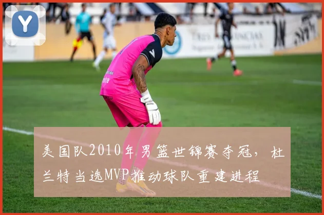 美国队2010年男篮世锦赛夺冠，杜兰特当选MVP推动球队重建进程