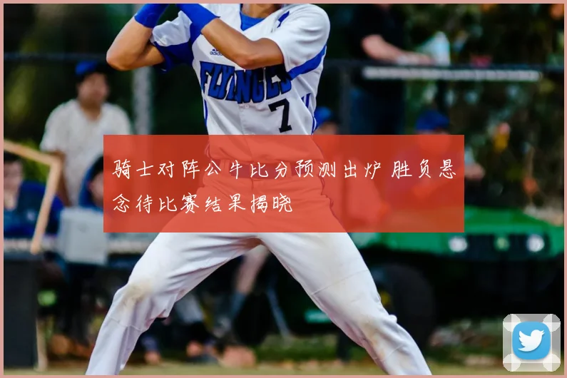 骑士对阵公牛比分预测出炉 胜负悬念待比赛结果揭晓