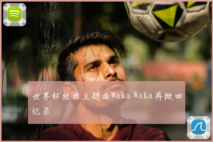 世界杯经典主题曲Waka Waka再掀回忆杀