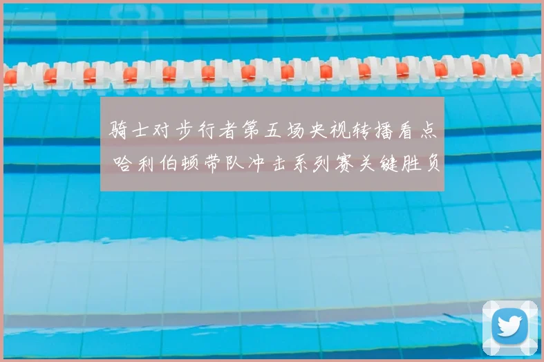 骑士对步行者第五场央视转播看点 哈利伯顿带队冲击系列赛关键胜负