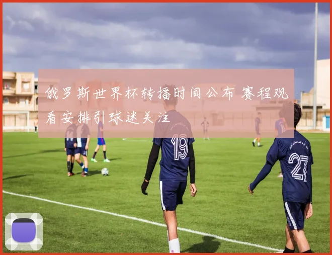 俄罗斯世界杯转播时间公布 赛程观看安排引球迷关注