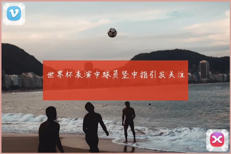 世界杯表演中球员竖中指引发关注