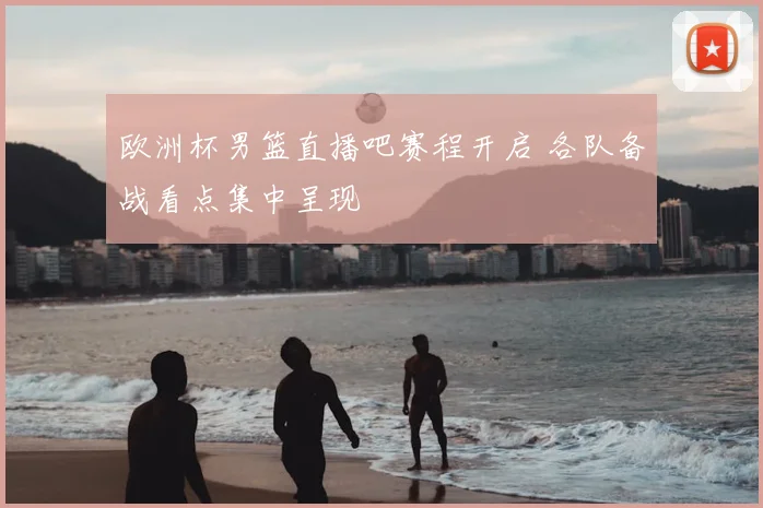 欧洲杯男篮直播吧赛程开启 各队备战看点集中呈现