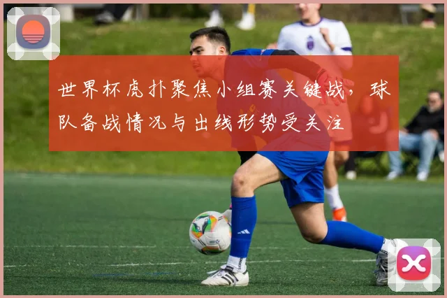 世界杯虎扑聚焦小组赛关键战,球队备战情况与出线形势受关注