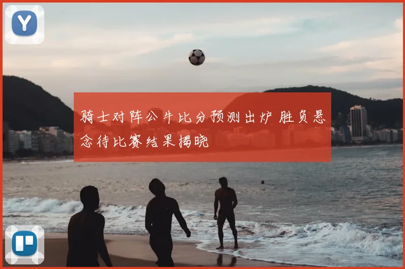 骑士对阵公牛比分预测出炉 胜负悬念待比赛结果揭晓