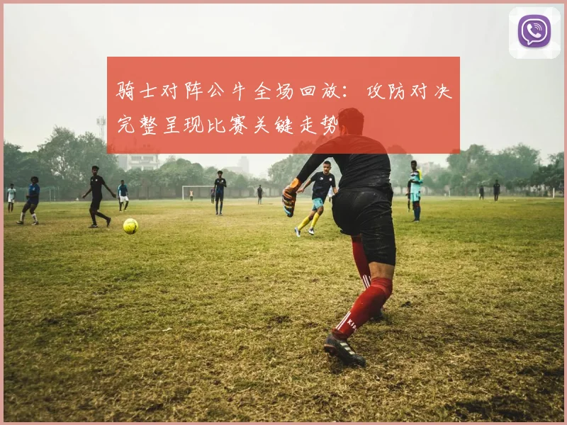 骑士对阵公牛全场回放：攻防对决完整呈现比赛关键走势