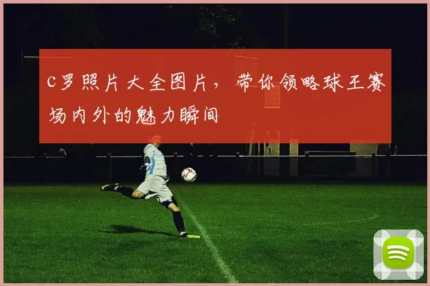 c罗照片大全图片,带你领略球王赛场内外的魅力瞬间