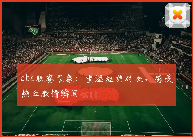 cba联赛录象：重温经典对决，感受热血激情瞬间