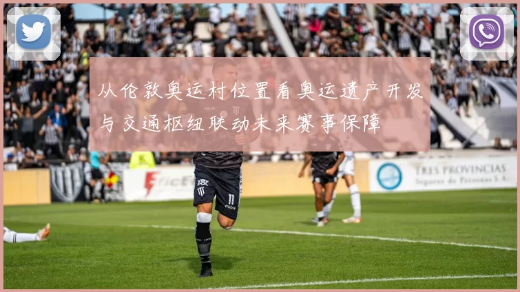 从伦敦奥运村位置看奥运遗产开发与交通枢纽联动未来赛事保障