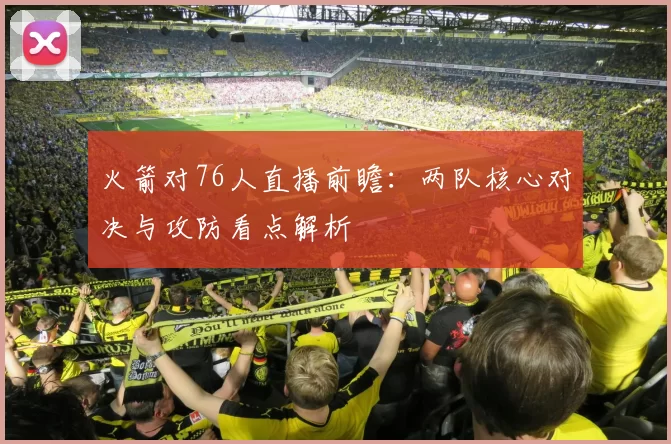 火箭对76人直播前瞻：两队核心对决与攻防看点解析