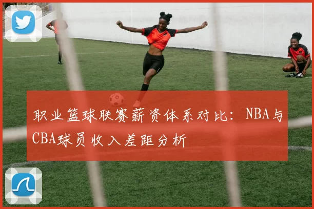 职业篮球联赛薪资体系对比：NBA与CBA球员收入差距分析