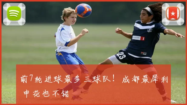 前7轮进球最多三球队！成都最犀利 申花也不错