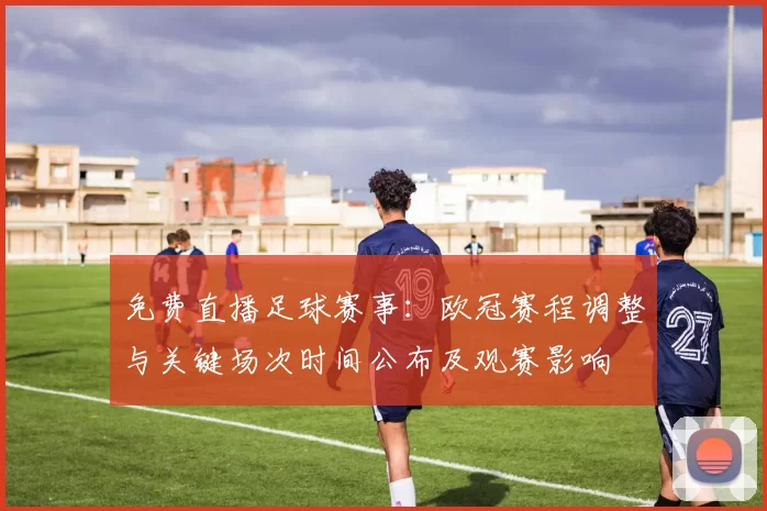 免费直播足球赛事：欧冠赛程调整与关键场次时间公布及观赛影响