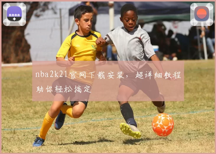 nba2k21官网下载安装，超详细教程助你轻松搞定