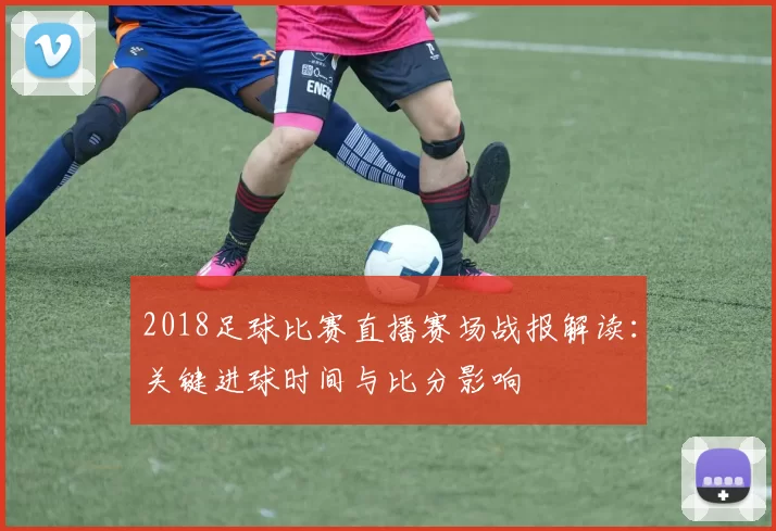 2018足球比赛直播赛场战报解读：关键进球时间与比分影响