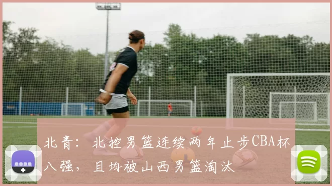北青:北控男篮连续两年止步CBA杯八强,且均被山西男篮淘汰
