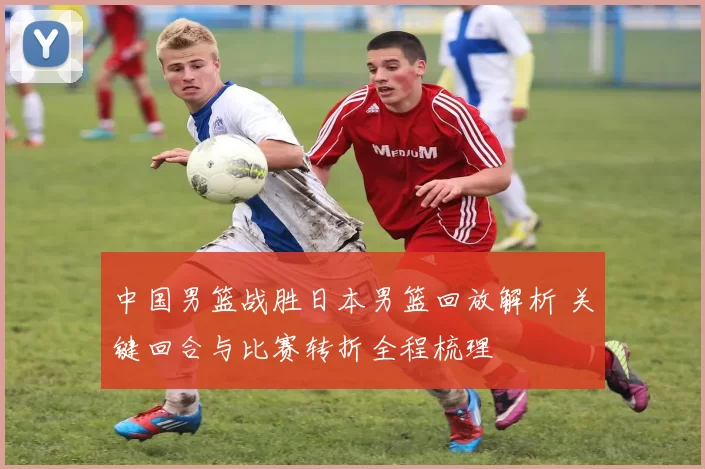 中国男篮战胜日本男篮回放解析 关键回合与比赛转折全程梳理