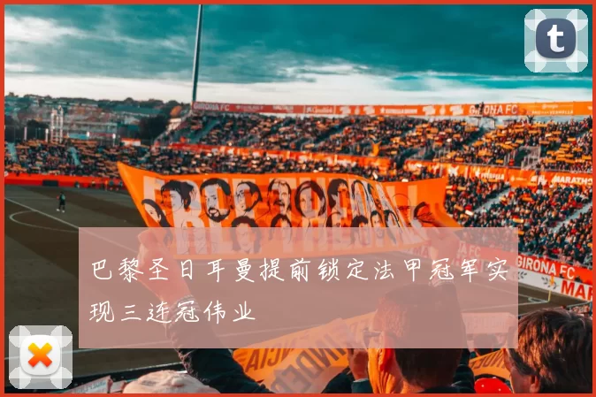 巴黎圣日耳曼提前锁定法甲冠军实现三连冠伟业