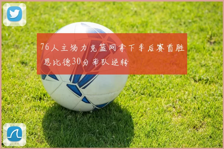 76人主场力克篮网拿下季后赛首胜 恩比德30分率队逆转