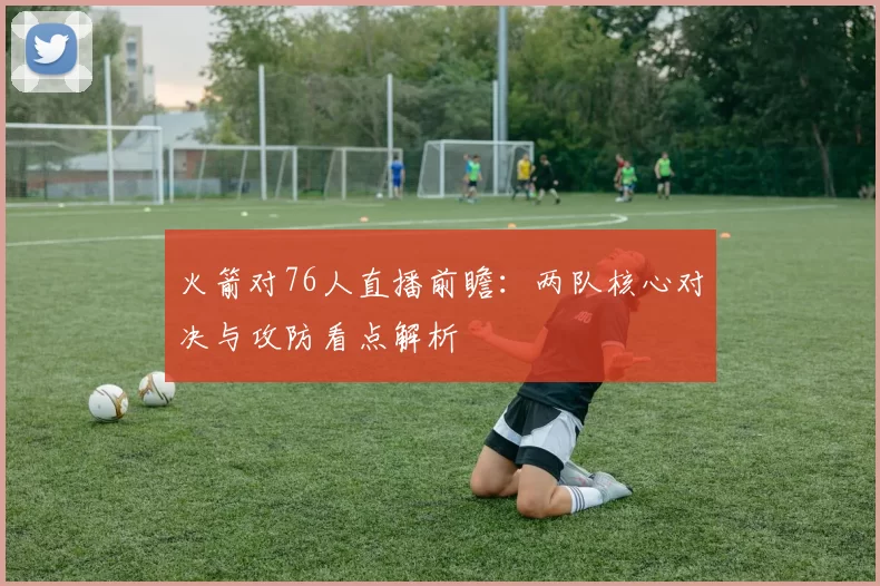 火箭对76人直播前瞻：两队核心对决与攻防看点解析