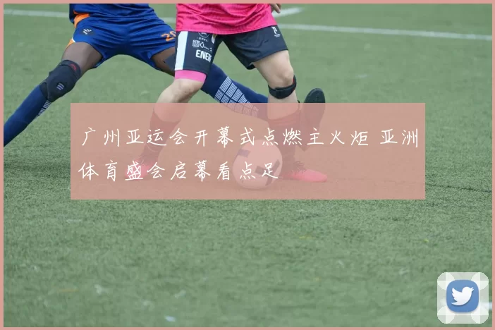 广州亚运会开幕式点燃主火炬 亚洲体育盛会启幕看点足