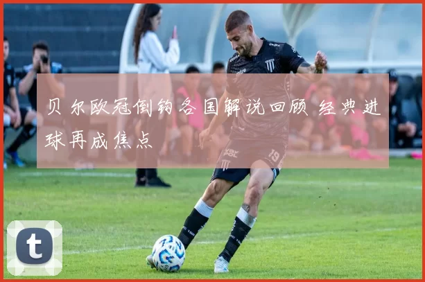 贝尔欧冠倒钩各国解说回顾 经典进球再成焦点