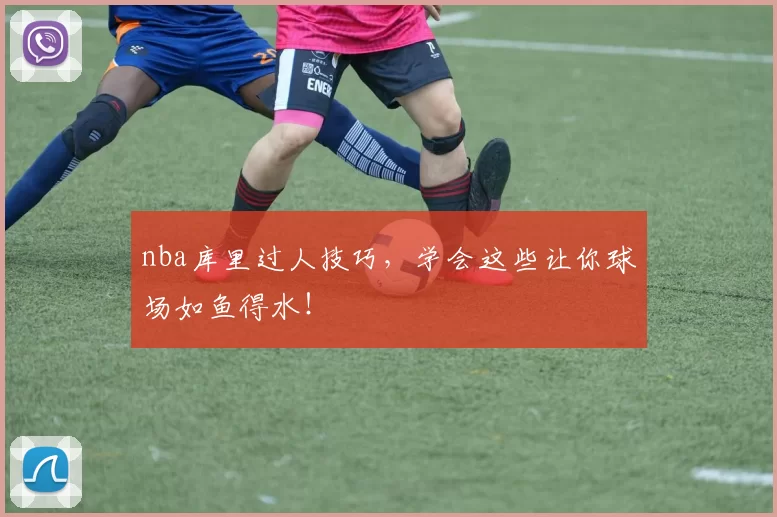 nba库里过人技巧，学会这些让你球场如鱼得水！