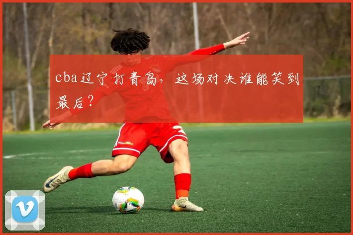 cba辽宁打青岛，这场对决谁能笑到最后？