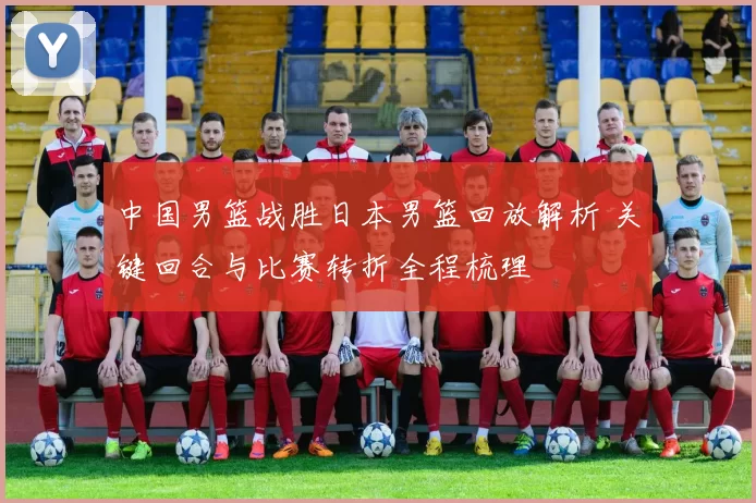 中国男篮战胜日本男篮回放解析 关键回合与比赛转折全程梳理