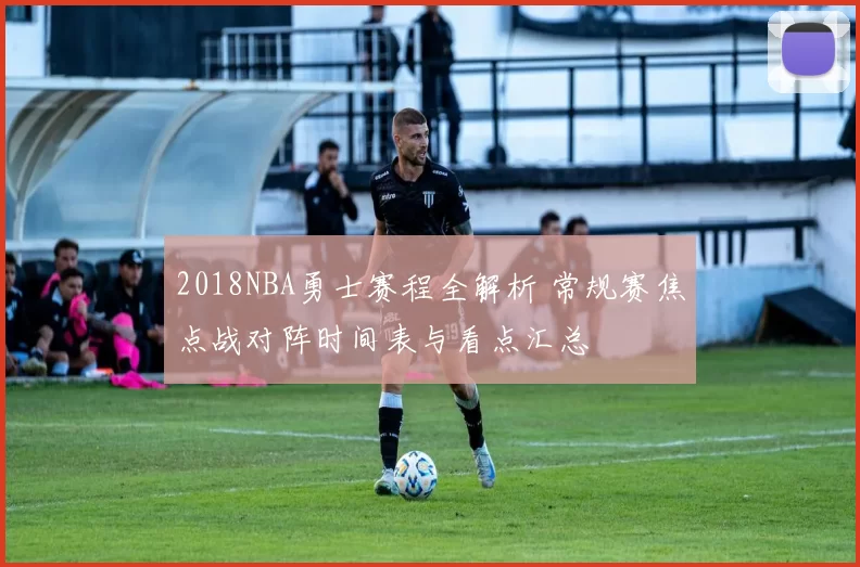 2018NBA勇士赛程全解析 常规赛焦点战对阵时间表与看点汇总