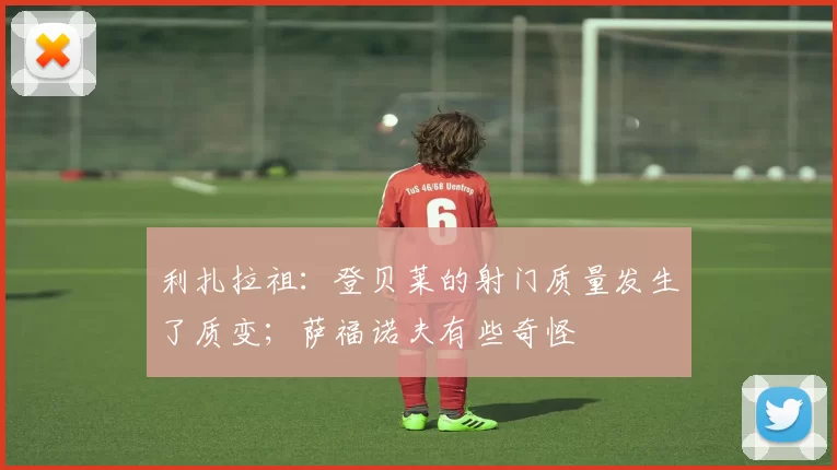 利扎拉祖：登贝莱的射门质量发生了质变；萨福诺夫有些奇怪