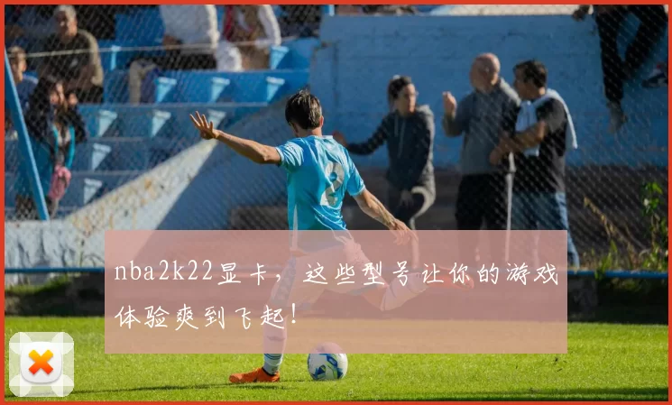 nba2k22显卡,这些型号让你的游戏体验爽到飞起!