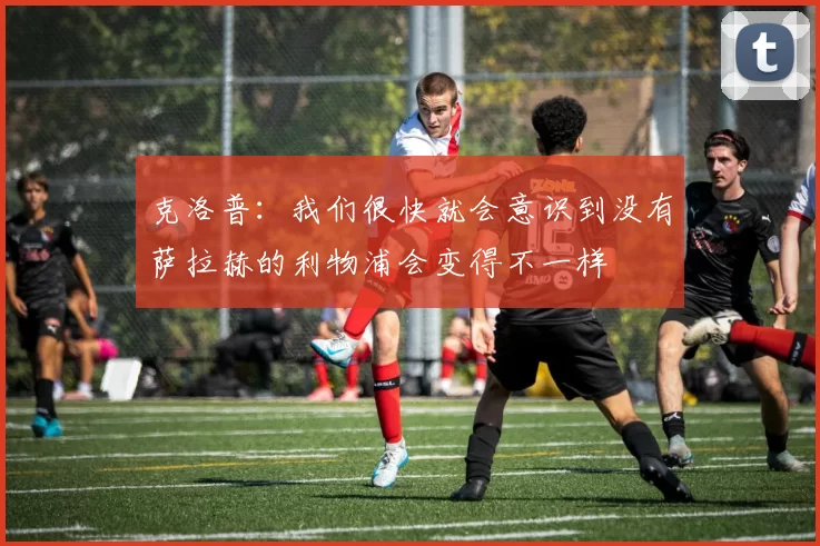 克洛普：我们很快就会意识到没有萨拉赫的利物浦会变得不一样