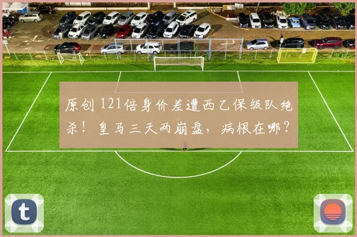 原创 121倍身价差遭西乙保级队绝杀！皇马三天两崩盘，病根在哪？