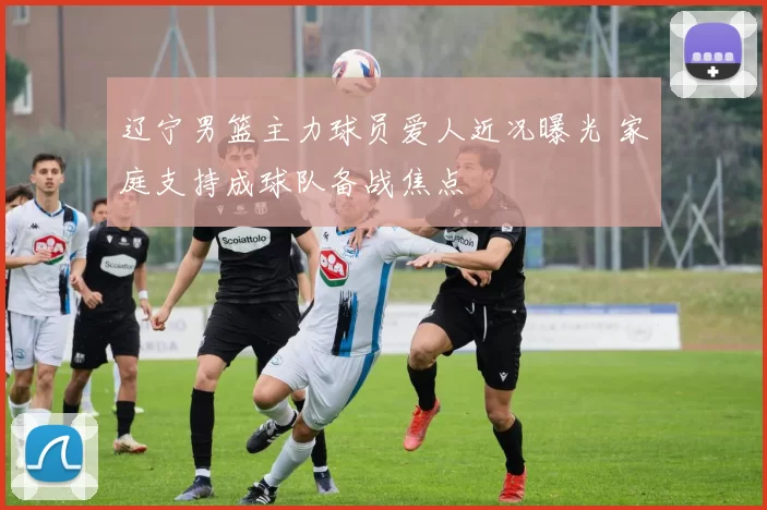 辽宁男篮主力球员爱人近况曝光 家庭支持成球队备战焦点