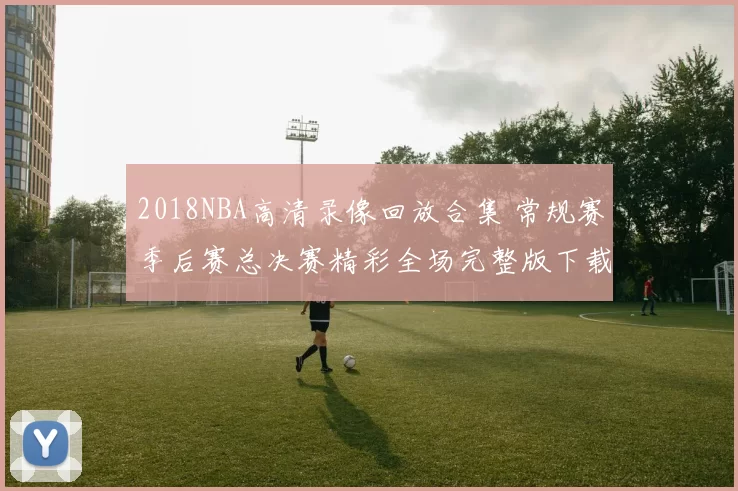 2018NBA高清录像回放合集 常规赛季后赛总决赛精彩全场完整版下载