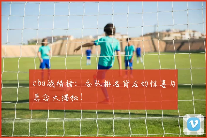 cba战绩榜：各队排名背后的惊喜与悬念大揭秘！