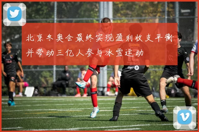 北京冬奥会最终实现盈利收支平衡并带动三亿人参与冰雪运动