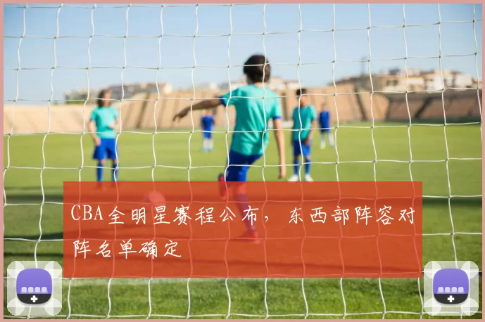 CBA全明星赛程公布，东西部阵容对阵名单确定