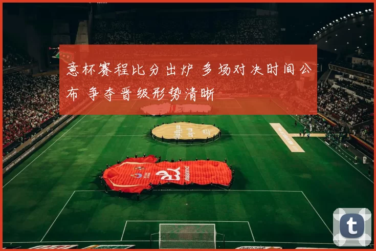 意杯赛程比分出炉 多场对决时间公布 争夺晋级形势清晰