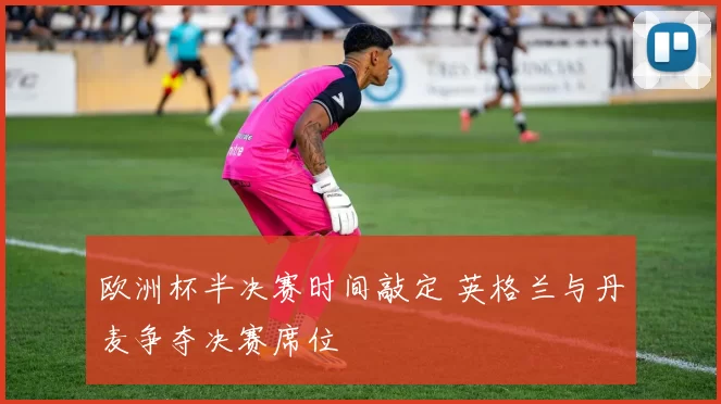 欧洲杯半决赛时间敲定 英格兰与丹麦争夺决赛席位