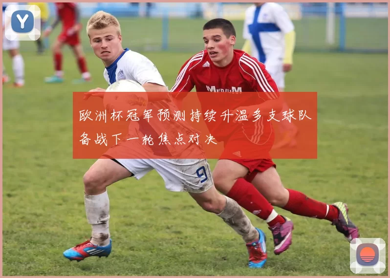 欧洲杯冠军预测持续升温多支球队备战下一轮焦点对决
