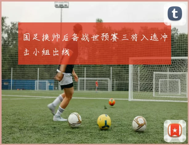 国足换帅后备战世预赛三将入选冲击小组出线