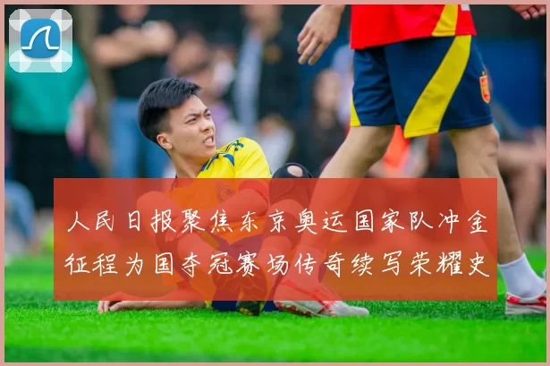 人民日报聚焦东京奥运国家队冲金征程为国夺冠赛场传奇续写荣耀史