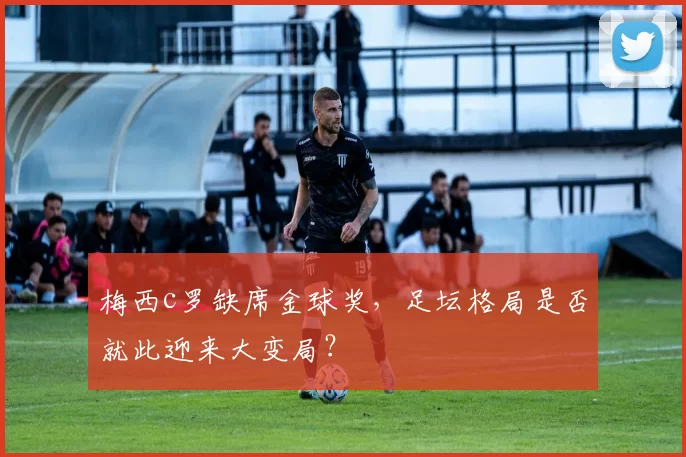 梅西c罗缺席金球奖，足坛格局是否就此迎来大变局？